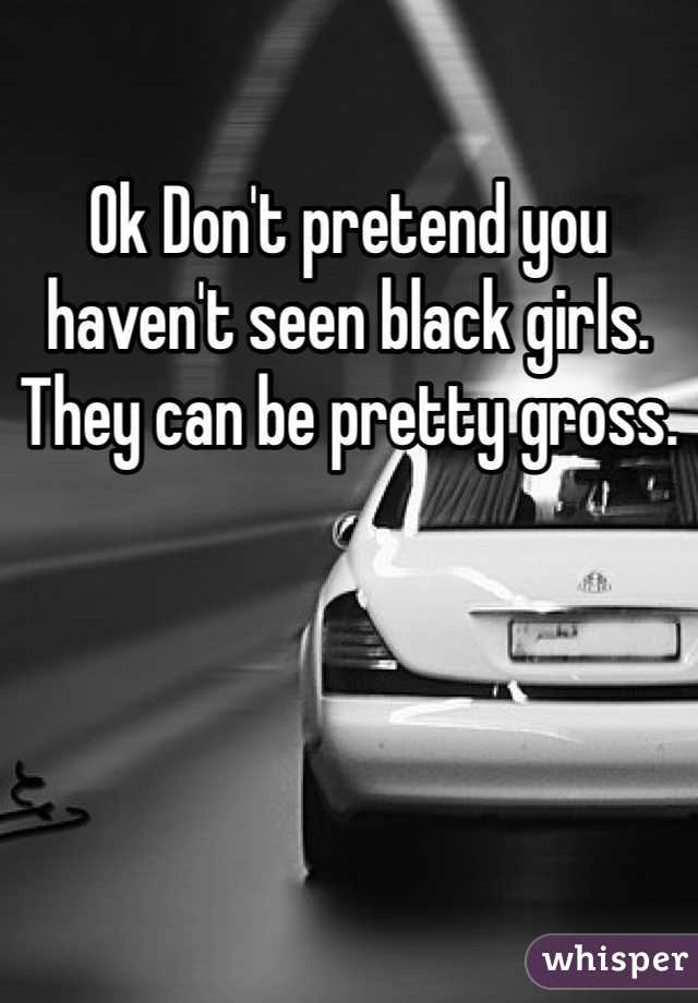 Ok Don't pretend you haven't seen black girls. They can be pretty gross. 