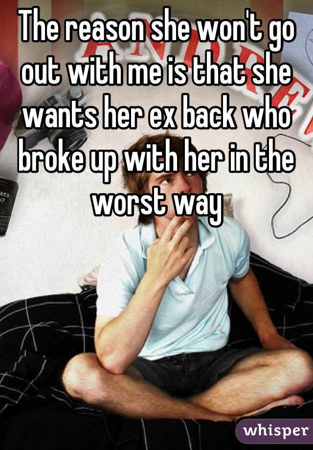 The reason she won't go out with me is that she wants her ex back who broke up with her in the worst way