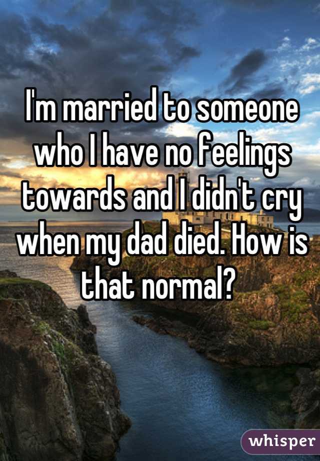 I'm married to someone who I have no feelings towards and I didn't cry when my dad died. How is that normal? 