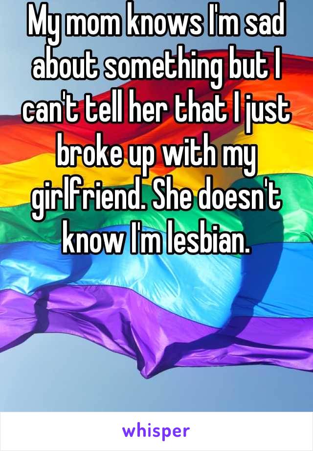 My mom knows I'm sad about something but I can't tell her that I just broke up with my girlfriend. She doesn't know I'm lesbian.