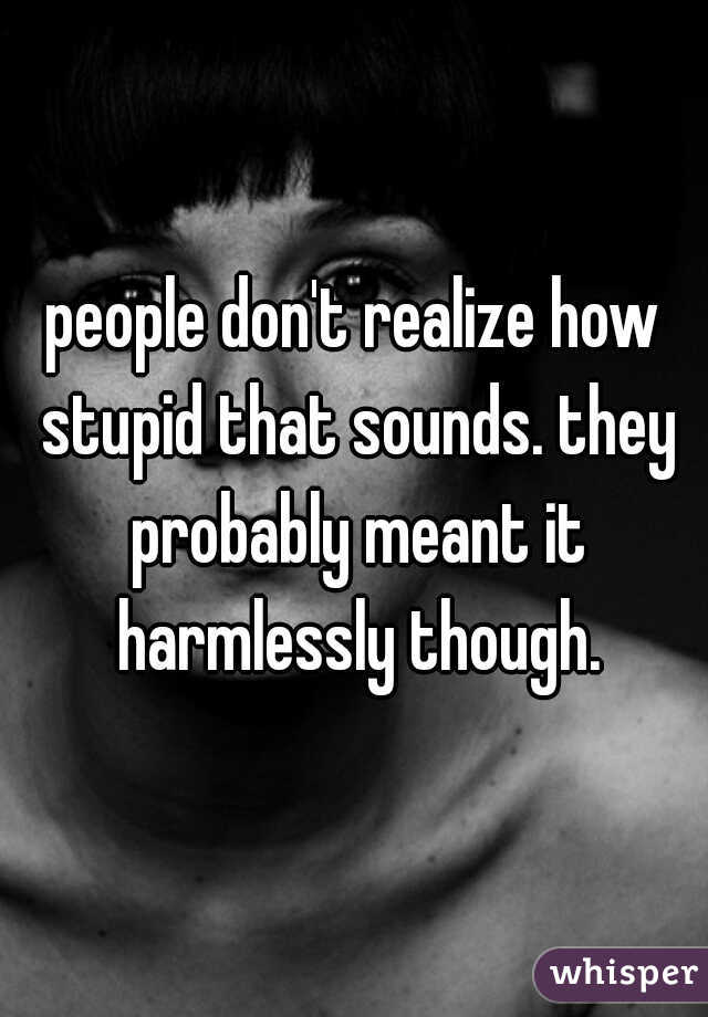 people don't realize how stupid that sounds. they probably meant it harmlessly though.