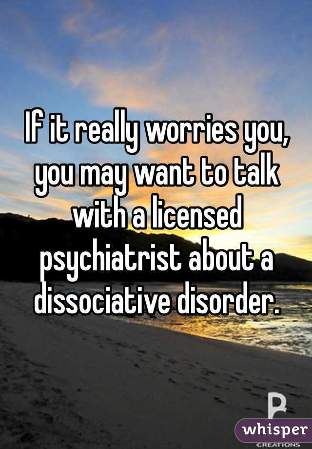 If it really worries you, you may want to talk with a licensed psychiatrist about a dissociative disorder. 