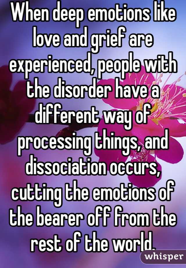 When deep emotions like love and grief are experienced, people with the disorder have a different way of processing things, and dissociation occurs, cutting the emotions of the bearer off from the rest of the world. 