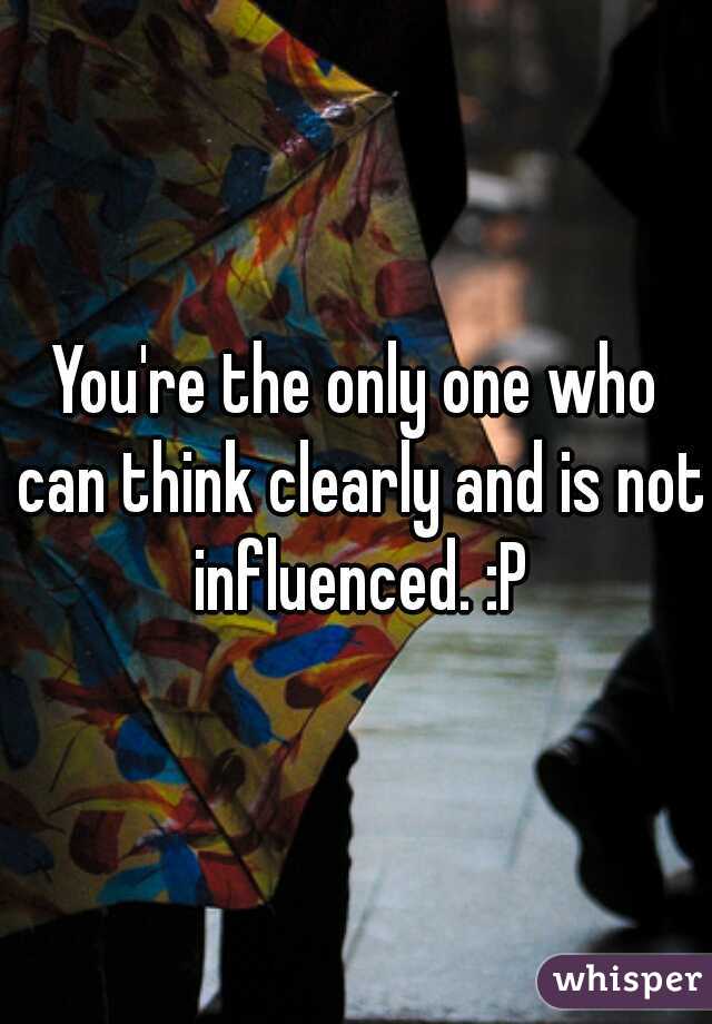 You're the only one who can think clearly and is not influenced. :P