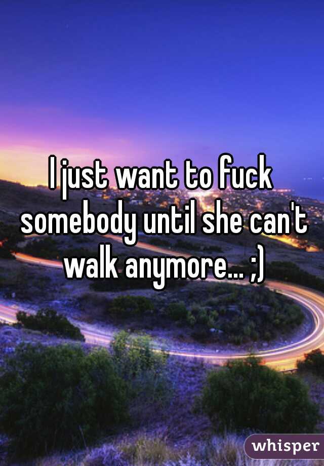 I just want to fuck somebody until she can't walk anymore... ;)