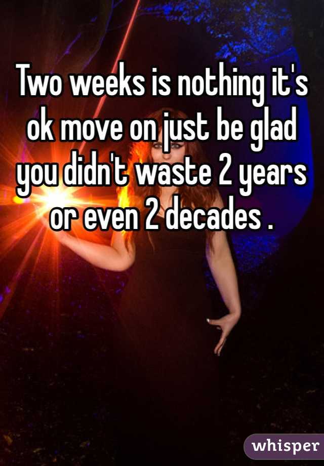 Two weeks is nothing it's ok move on just be glad you didn't waste 2 years or even 2 decades . 