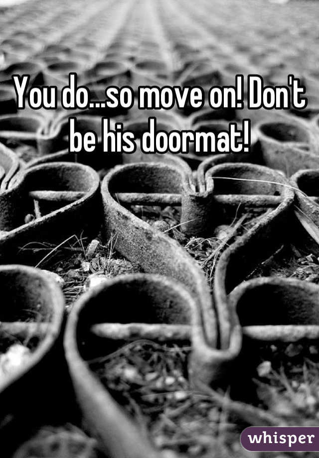 You do...so move on! Don't be his doormat!