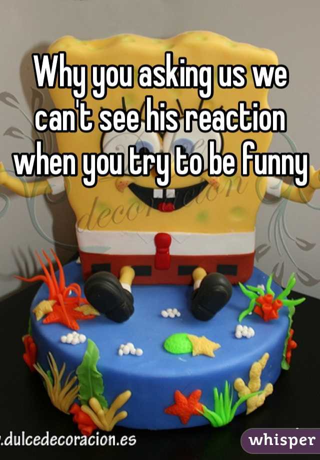 Why you asking us we can't see his reaction when you try to be funny