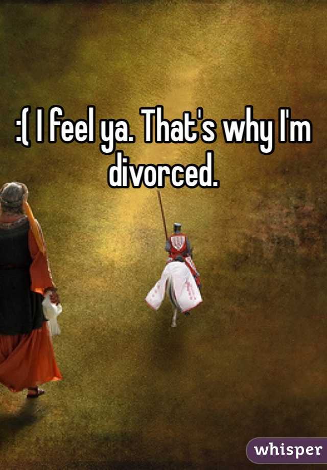 :( I feel ya. That's why I'm divorced. 