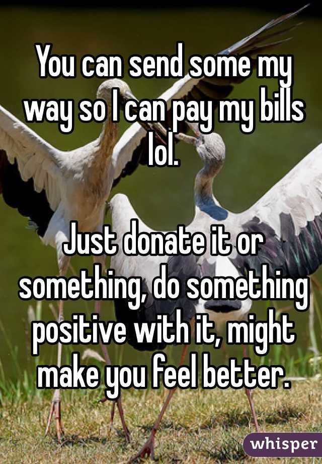 You can send some my way so I can pay my bills lol.

Just donate it or something, do something positive with it, might make you feel better.