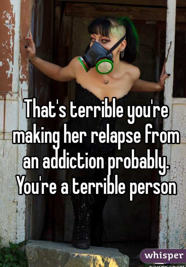 That's terrible you're making her relapse from an addiction probably. You're a terrible person