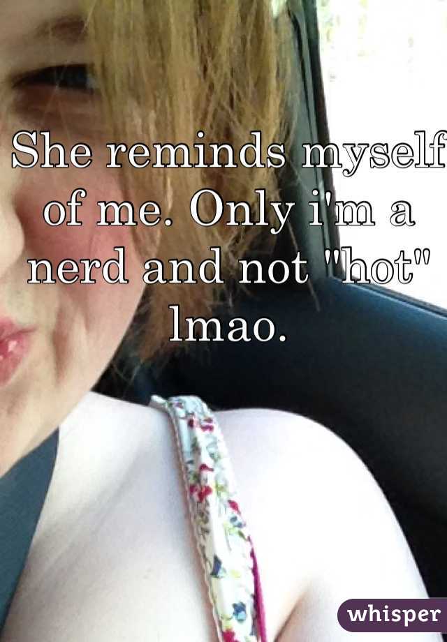 She reminds myself of me. Only i'm a nerd and not "hot" lmao. 