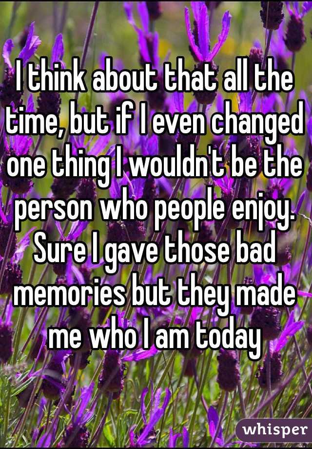 I think about that all the time, but if I even changed one thing I wouldn't be the person who people enjoy. Sure I gave those bad memories but they made me who I am today 