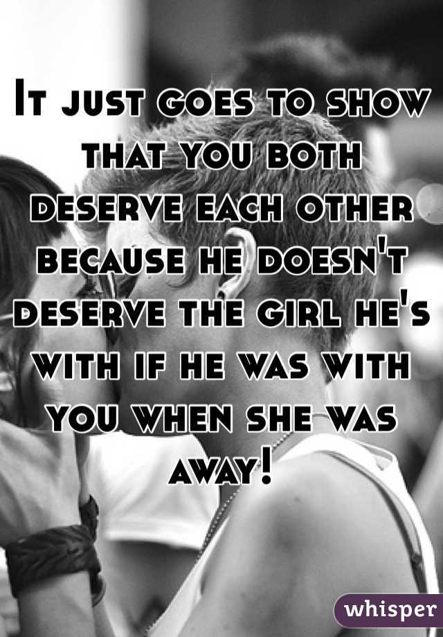 It just goes to show that you both deserve each other because he doesn't deserve the girl he's with if he was with you when she was away! 