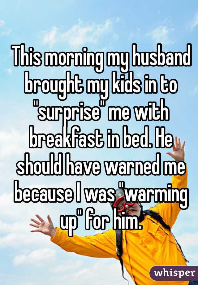 This morning my husband brought my kids in to "surprise" me with breakfast in bed. He should have warned me because I was "warming up" for him.