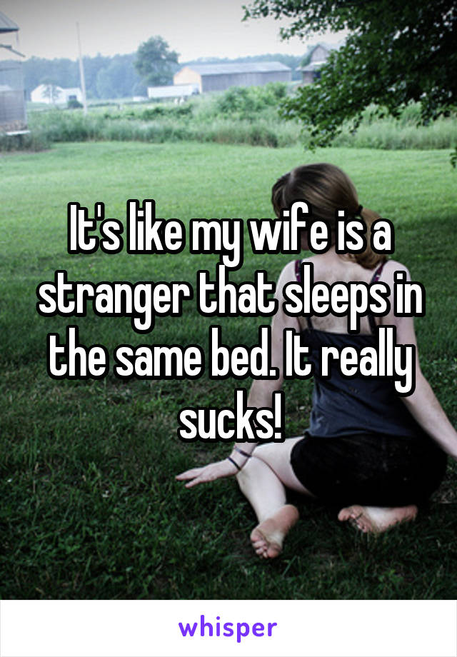 It's like my wife is a stranger that sleeps in the same bed. It really sucks!