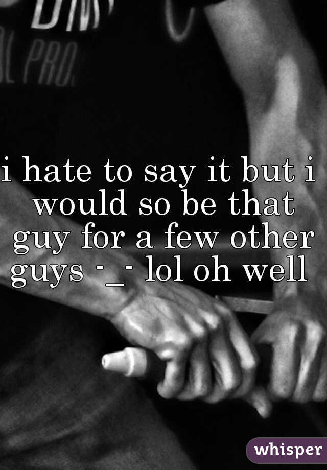 i hate to say it but i would so be that guy for a few other guys -_- lol oh well 