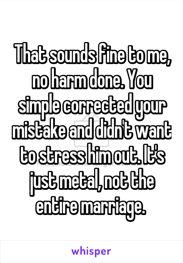 That sounds fine to me, no harm done. You simple corrected your mistake and didn't want to stress him out. It's just metal, not the entire marriage. 