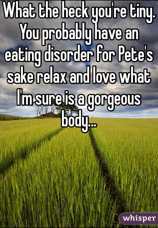 What the heck you're tiny.
You probably have an eating disorder for Pete's sake relax and love what I'm sure is a gorgeous body...
