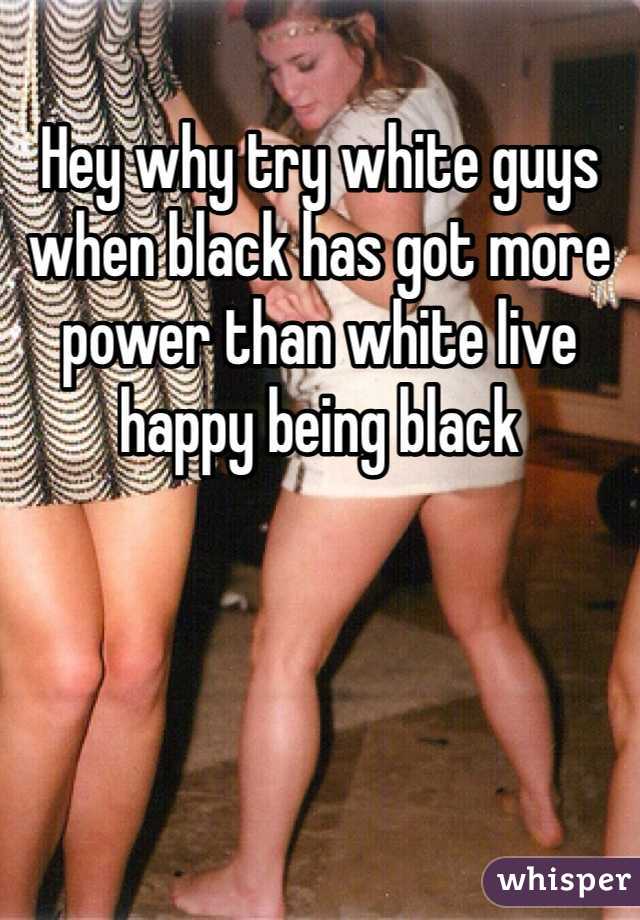 Hey why try white guys when black has got more power than white live happy being black
