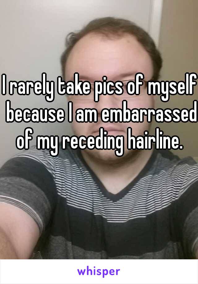 I rarely take pics of myself because I am embarrassed of my receding hairline. 