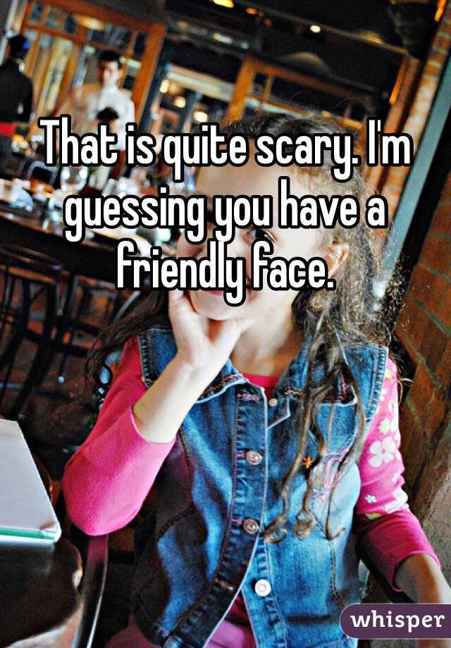 That is quite scary. I'm guessing you have a friendly face. 