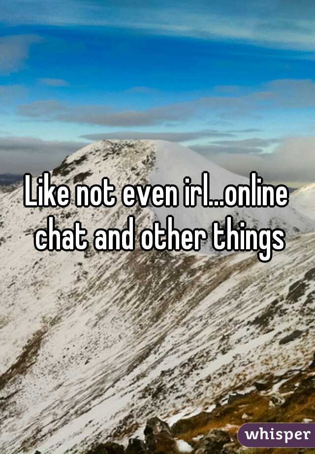 Like not even irl...online chat and other things