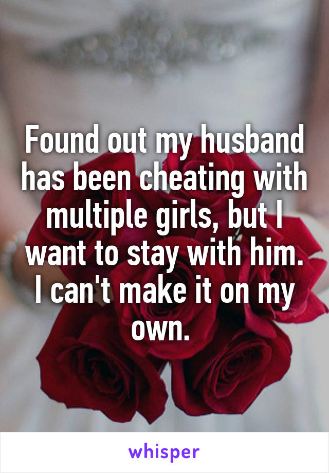 Found out my husband has been cheating with multiple girls, but I want to stay with him. I can't make it on my own. 