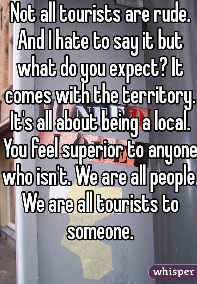 Not all tourists are rude. And I hate to say it but what do you expect? It comes with the territory. It's all about being a local. You feel superior to anyone who isn't. We are all people. We are all tourists to someone.