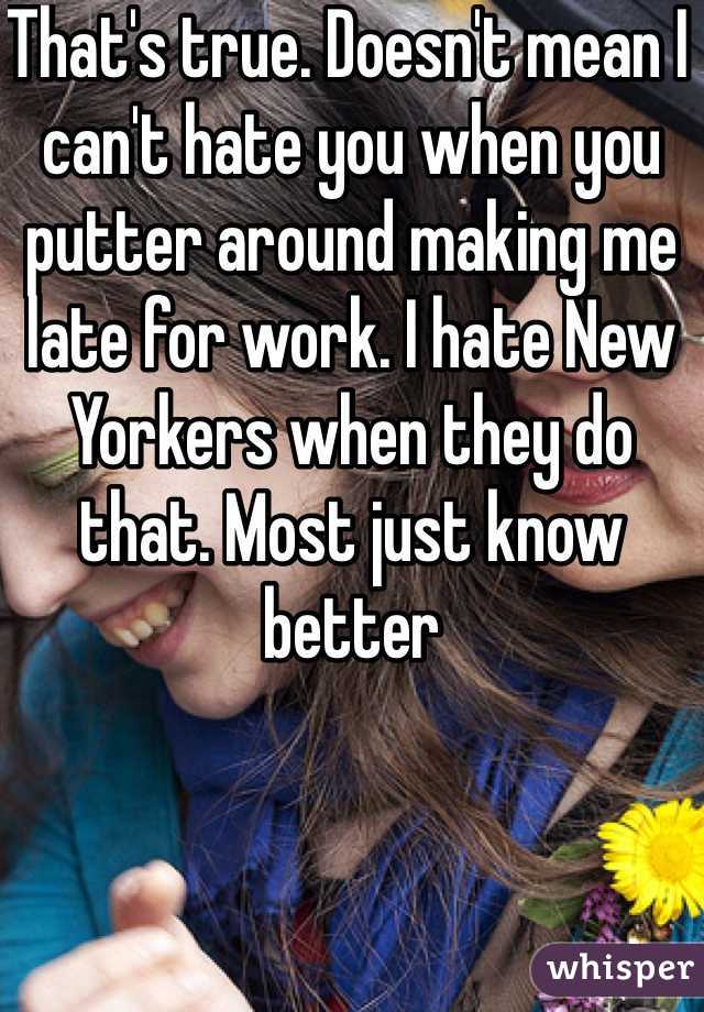 That's true. Doesn't mean I can't hate you when you putter around making me late for work. I hate New Yorkers when they do that. Most just know better 