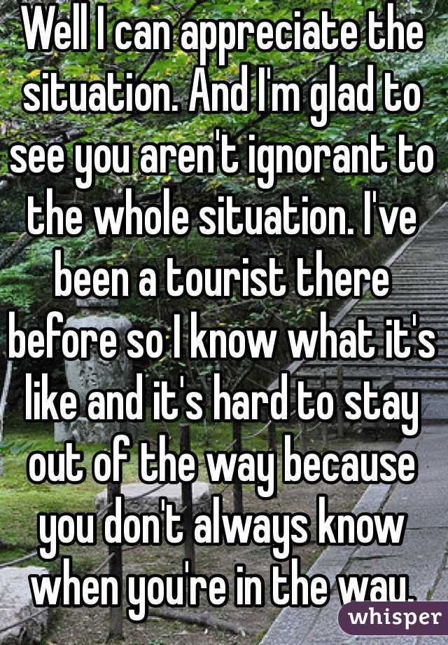 Well I can appreciate the situation. And I'm glad to see you aren't ignorant to the whole situation. I've been a tourist there before so I know what it's like and it's hard to stay out of the way because you don't always know when you're in the way.