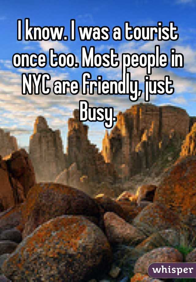 I know. I was a tourist once too. Most people in NYC are friendly, just Busy. 