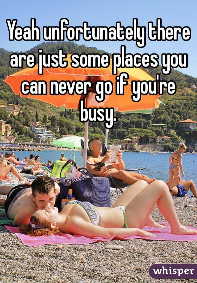 Yeah unfortunately there are just some places you can never go if you're busy. 