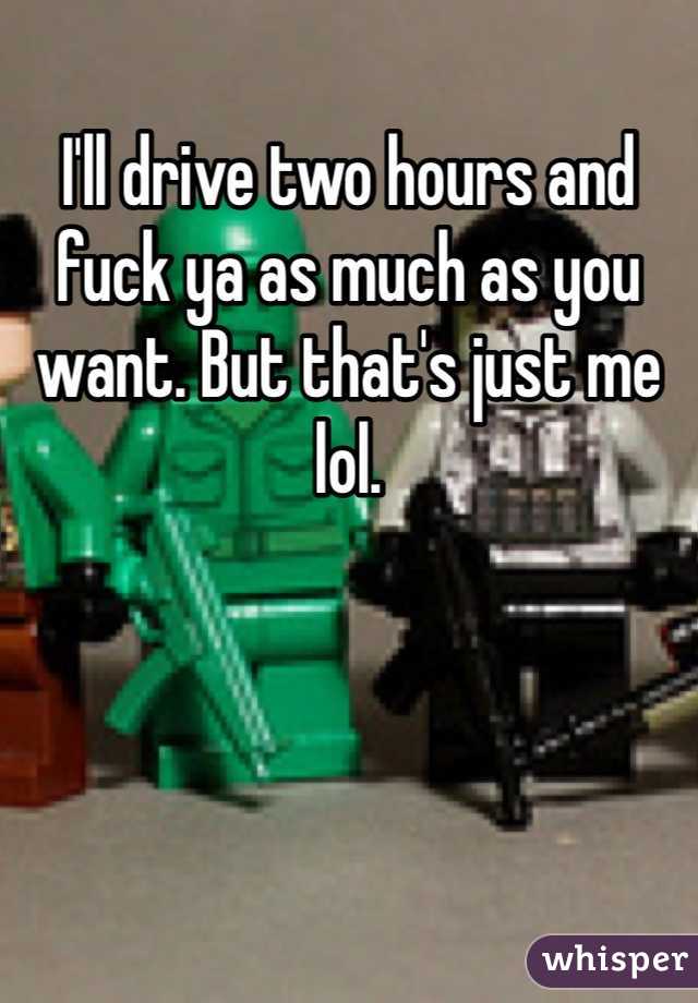 I'll drive two hours and fuck ya as much as you want. But that's just me lol. 