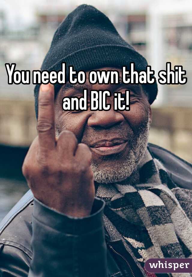 You need to own that shit and BIC it!