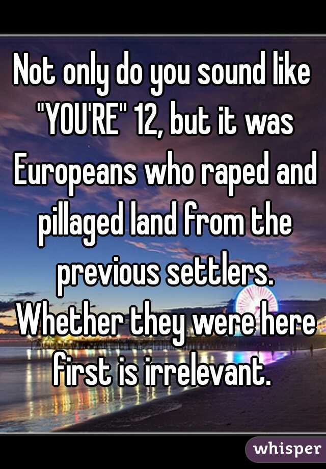 Not only do you sound like "YOU'RE" 12, but it was Europeans who raped and pillaged land from the previous settlers. Whether they were here first is irrelevant. 