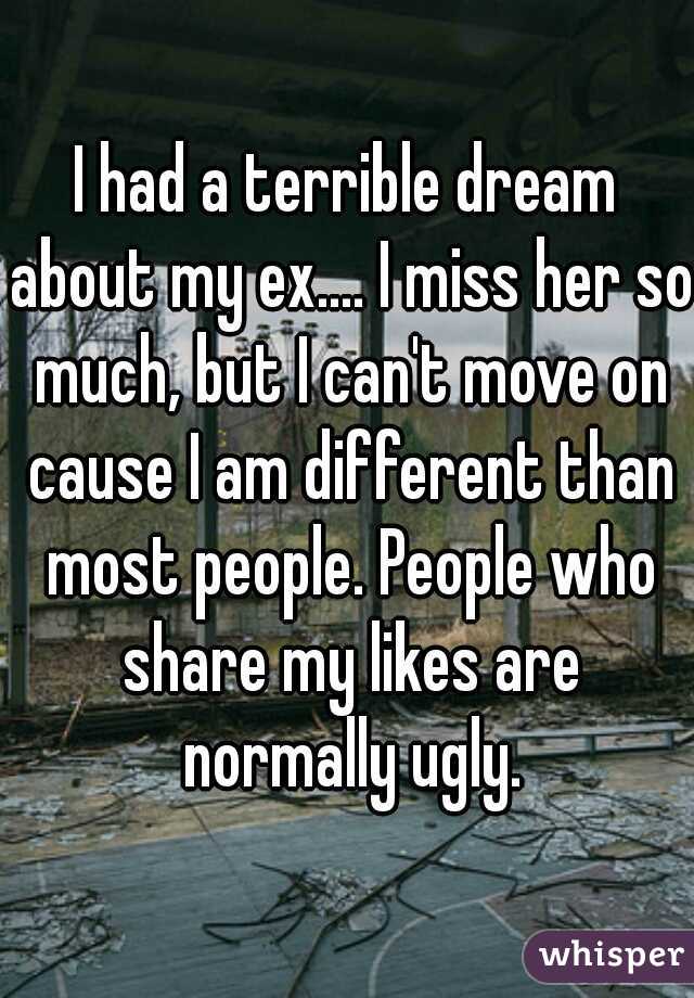 I had a terrible dream about my ex.... I miss her so much, but I can't move on cause I am different than most people. People who share my likes are normally ugly.