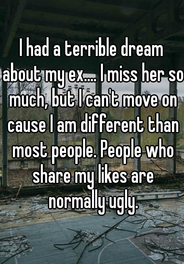 I had a terrible dream about my ex.... I miss her so much, but I can't move on cause I am different than most people. People who share my likes are normally ugly.