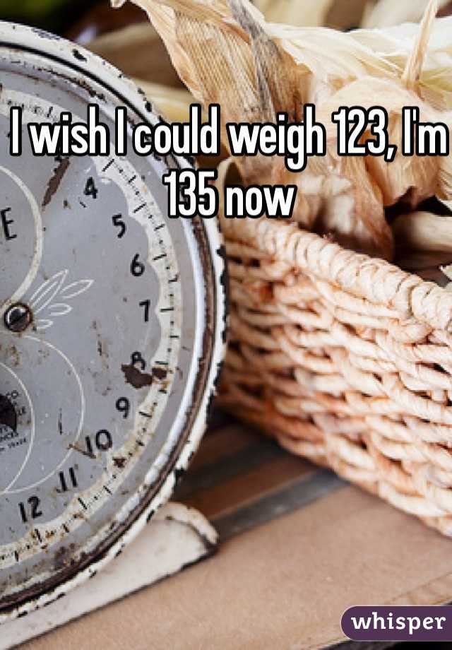 I wish I could weigh 123, I'm 135 now
