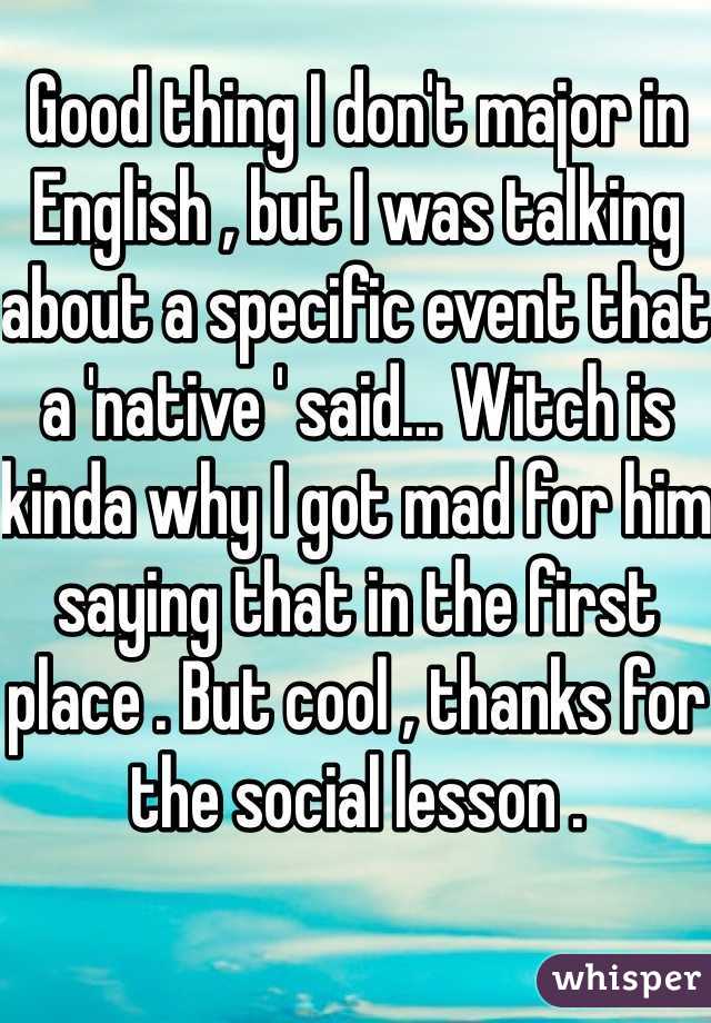 Good thing I don't major in English , but I was talking about a specific event that a 'native ' said... Witch is kinda why I got mad for him saying that in the first place . But cool , thanks for the social lesson .