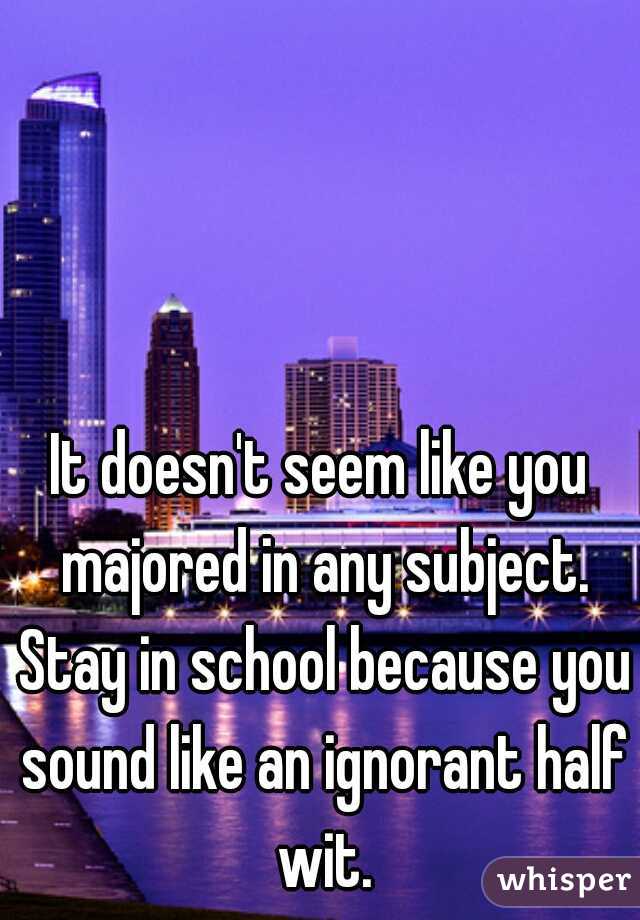 It doesn't seem like you majored in any subject. Stay in school because you sound like an ignorant half wit.