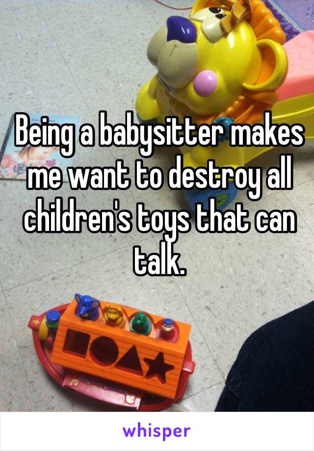 Being a babysitter makes me want to destroy all children's toys that can talk. 