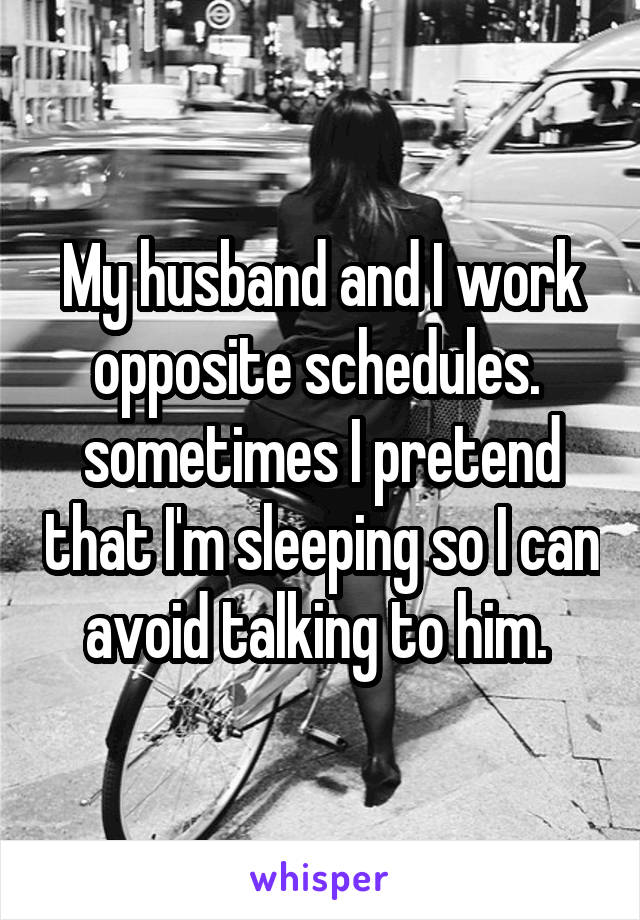 My husband and I work opposite schedules.  sometimes I pretend that I'm sleeping so I can avoid talking to him. 