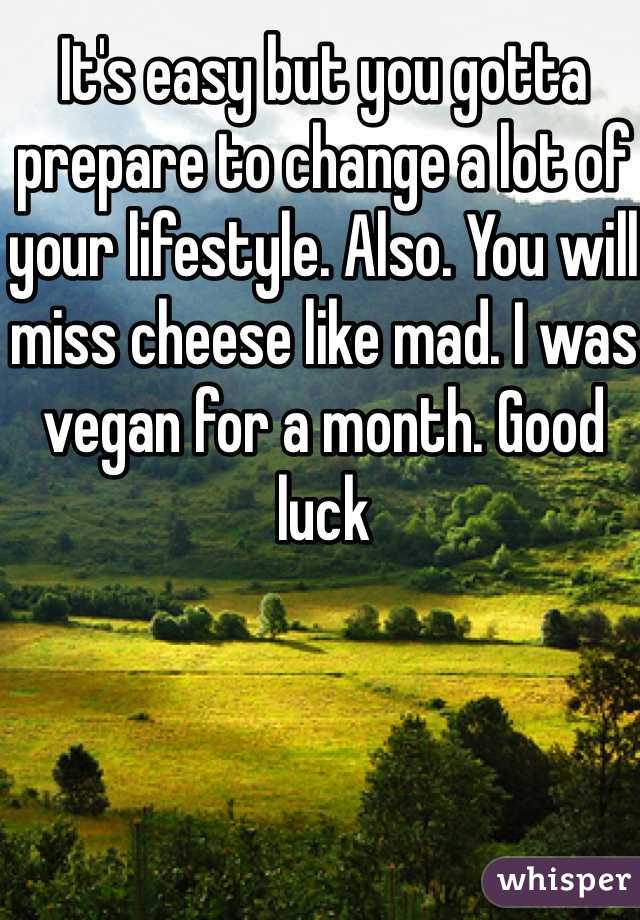 It's easy but you gotta prepare to change a lot of your lifestyle. Also. You will miss cheese like mad. I was vegan for a month. Good luck 