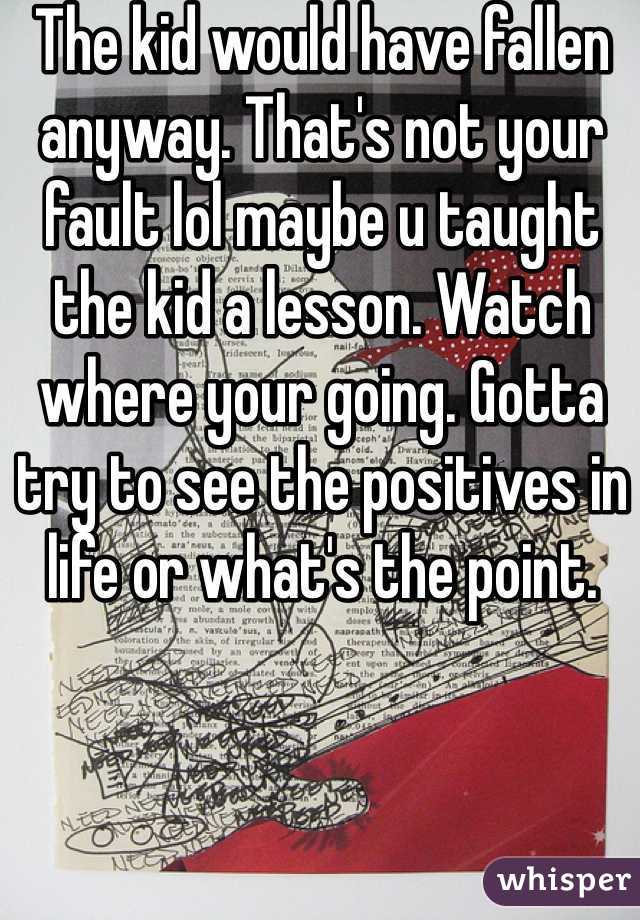 The kid would have fallen anyway. That's not your fault lol maybe u taught the kid a lesson. Watch where your going. Gotta try to see the positives in life or what's the point.