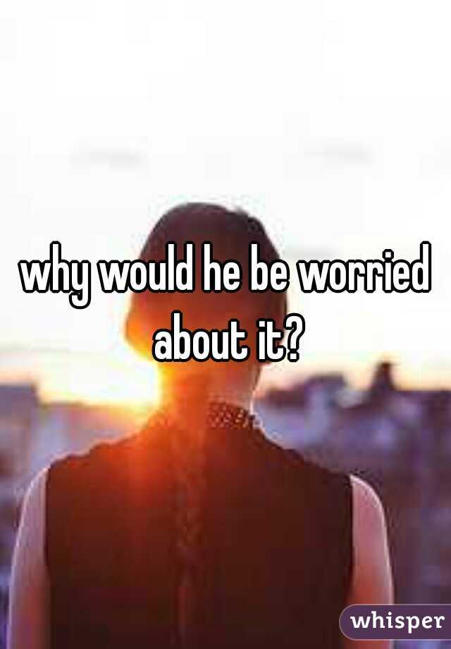 why would he be worried about it?