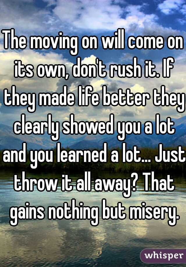 The moving on will come on its own, don't rush it. If they made life better they clearly showed you a lot and you learned a lot... Just throw it all away? That gains nothing but misery.