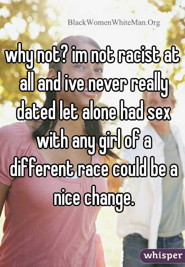 why not? im not racist at all and ive never really dated let alone had sex with any girl of a different race could be a nice change.