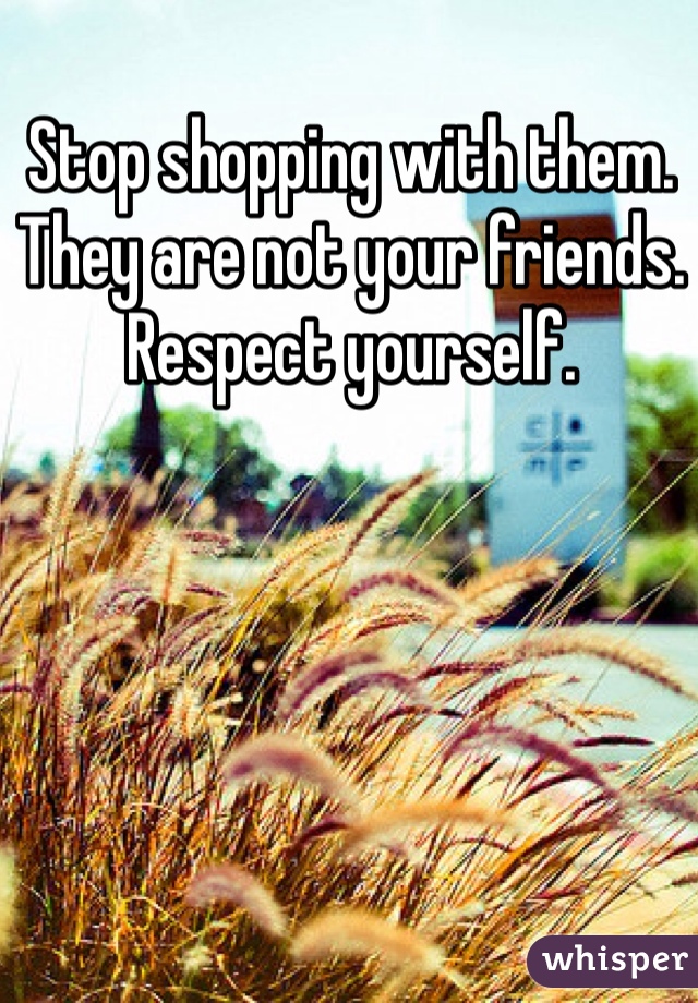 Stop shopping with them. They are not your friends. Respect yourself. 