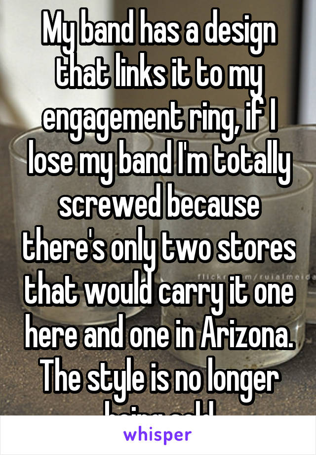 My band has a design that links it to my engagement ring, if I lose my band I'm totally screwed because there's only two stores that would carry it one here and one in Arizona. The style is no longer being sold